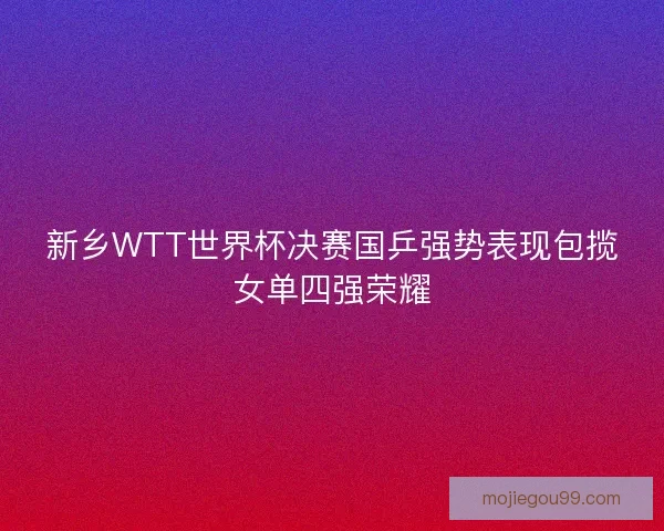 新乡WTT世界杯决赛国乒强势表现包揽女单四强荣耀