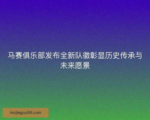 马赛俱乐部发布全新队徽彰显历史传承与未来愿景