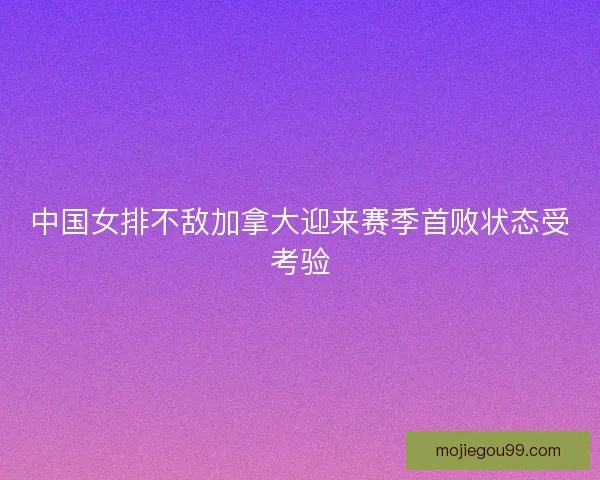 中国女排不敌加拿大迎来赛季首败状态受考验