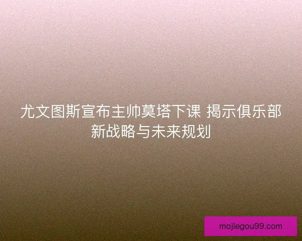 尤文图斯宣布主帅莫塔下课 揭示俱乐部新战略与未来规划