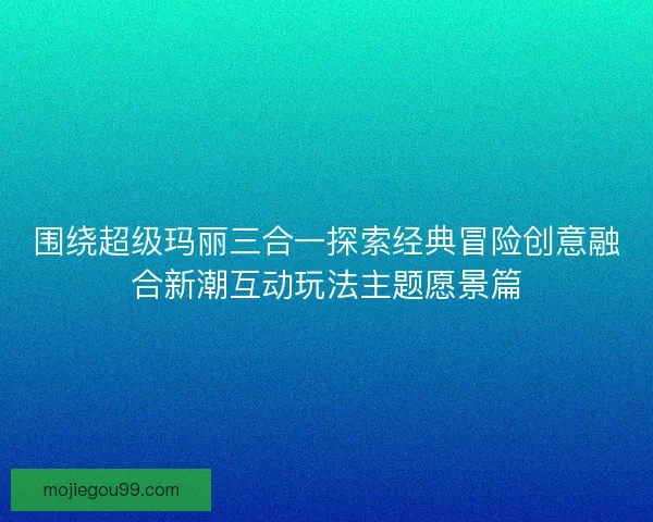 围绕超级玛丽三合一探索经典冒险创意融合新潮互动玩法主题愿景篇
