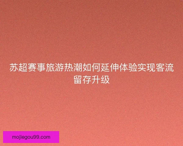 苏超赛事旅游热潮如何延伸体验实现客流留存升级