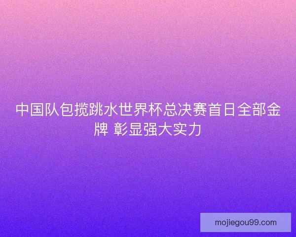 中国队包揽跳水世界杯总决赛首日全部金牌 彰显强大实力
