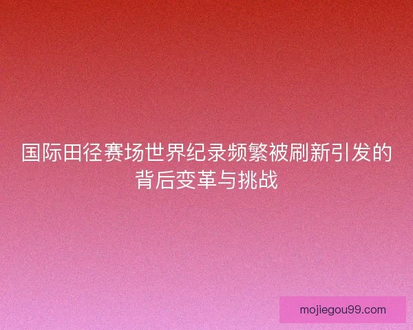 国际田径赛场世界纪录频繁被刷新引发的背后变革与挑战