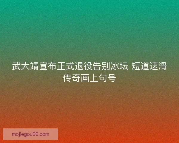 武大靖宣布正式退役告别冰坛 短道速滑传奇画上句号