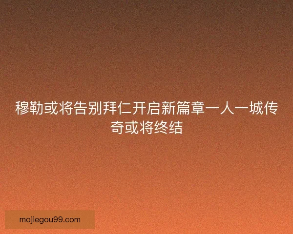 穆勒或将告别拜仁开启新篇章一人一城传奇或将终结